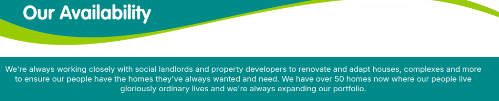 Screenshot taken from Moorview Care's website. Contains text: Our Availavility - We're always working closely with social landlords and property developers to renovate and adapt houses, complexes and more to ensure our people have the homes they've always wanted and need. We have over 50 homes now where our people live gloriously ordinary lives and we're always expanding our portfolio.